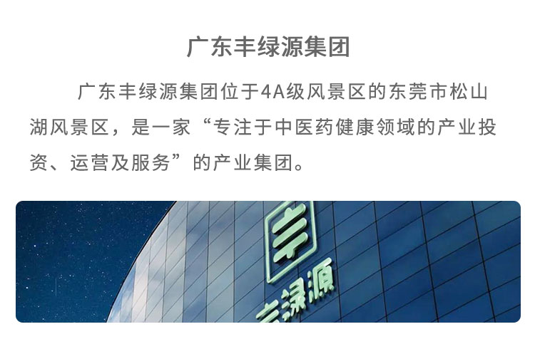 豐綠源位于4A級風(fēng)景區(qū)東莞市松山湖風(fēng)景區(qū)，是 一家“專注于中醫(yī)藥健康領(lǐng)域的產(chǎn)業(yè)投資、運(yùn)營及服 務(wù)”的企業(yè)。已建立了集中醫(yī)藥研究、中草藥種植、中藥炮制加工、中藥現(xiàn)代化生產(chǎn)、中醫(yī)館連鎖、中醫(yī)健康養(yǎng)老、中醫(yī)互聯(lián)網(wǎng)＋、中醫(yī)健康管理多位一體的中醫(yī)藥全產(chǎn)業(yè)鏈產(chǎn)品包括中藥飲片、中醫(yī)經(jīng)典方劑、中藥處方制劑、養(yǎng)生藥膳及茶飲、中藥養(yǎng)生食品等，館藏經(jīng)典方劑 200 多個(gè)，在心腦血管類、老年慢性病類、腫瘤及癌癥類、婦科類、糖尿病類等疾病的治療上，藥效顯著。