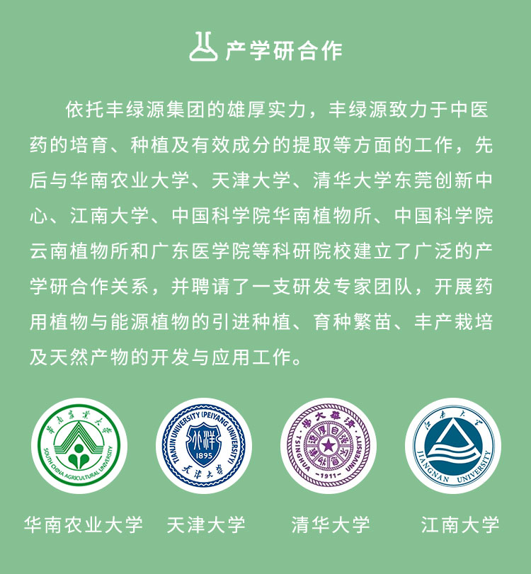 依托豐綠源的雄厚實(shí)力，豐綠源致力于中醫(yī)藥的培育、種植及有效成分的提取等方面的工作，先后與華南農(nóng)業(yè)大學(xué)、天津大學(xué)、清華大學(xué)東莞創(chuàng)新中心、江南大學(xué)、中國科學(xué)院華南植物所、中國科學(xué)院云南植物所和廣東醫(yī)學(xué)院等科研院校建立了廣泛的產(chǎn)學(xué)研合作關(guān)系，并聘請了一支研發(fā)專家團(tuán)隊(duì)，開展藥用植物與能源植物的引進(jìn)種植、育種繁苗、豐產(chǎn)栽培及天然產(chǎn)物的開發(fā)與應(yīng)用工作。
