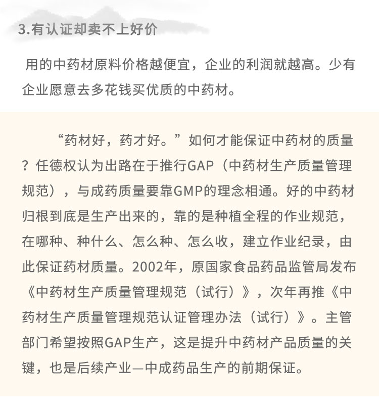 3.有認(rèn)證卻賣不上好價(jià)用的中藥材原料價(jià)格越便宜，企業(yè)的利潤(rùn)就越高。少有企業(yè)愿意去多花錢買優(yōu)質(zhì)的中藥材。“藥材好，藥才好?！比绾尾拍鼙ＷC中藥材的質(zhì)量?任德權(quán)認(rèn)為出路在于推行GAP (中藥材生產(chǎn)質(zhì)量管理規(guī)范)，與成藥質(zhì)量要靠GMP的理念相通。好的中藥材歸根到底是生產(chǎn)出來的，靠的是種植全程的作業(yè)規(guī)范，在哪種、種什么、怎么種、怎么收，建立作業(yè)紀(jì)錄，由此保證藥材質(zhì)量。2002年，原國(guó)家食品藥品監(jiān)管局發(fā)布《中藥材生產(chǎn)質(zhì)量管理規(guī)范(試行)》，次年再推《中藥材生產(chǎn)質(zhì)量管理規(guī)范認(rèn)證管理辦法(試行)》。主管部門希望按照GAP生產(chǎn)，這是提升中藥材產(chǎn)品質(zhì)量的關(guān)鍵，也是后續(xù)產(chǎn)業(yè)-中成藥品生產(chǎn)的前期保證。