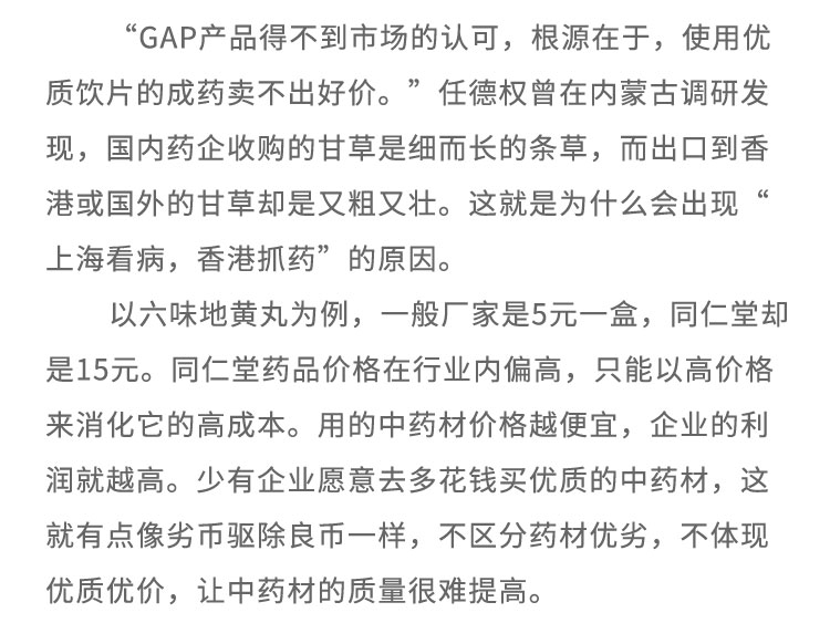 “GAP產(chǎn)品得不到市場(chǎng)的認(rèn)可，根源在于，使用優(yōu)質(zhì)飲片的成藥賣不出好價(jià)?！比蔚聶?quán)曾在內(nèi)蒙古調(diào)研發(fā)現(xiàn)，國(guó)內(nèi)藥企收購(gòu)的甘草是細(xì)而長(zhǎng)的條草，而出口到香港或國(guó)外的甘草卻是又粗又壯。這就是為什么會(huì)出現(xiàn)上?？床?，香港抓藥”的原因。以六味地黃丸為例，一般廠家是5元一盒，同仁堂卻是15元。同仁堂藥品價(jià)格在行業(yè)內(nèi)偏高，只能以高價(jià)格來消化它的高成本。用的中藥材價(jià)格越便宜，企業(yè)的利潤(rùn)就越高。少有企業(yè)愿意去多花錢買優(yōu)質(zhì)的中藥材，這就有點(diǎn)像劣幣驅(qū)除良幣-一樣，不區(qū)分藥材優(yōu)劣，不體現(xiàn)優(yōu)質(zhì)優(yōu)價(jià)，讓中藥材的質(zhì)量很難提高。