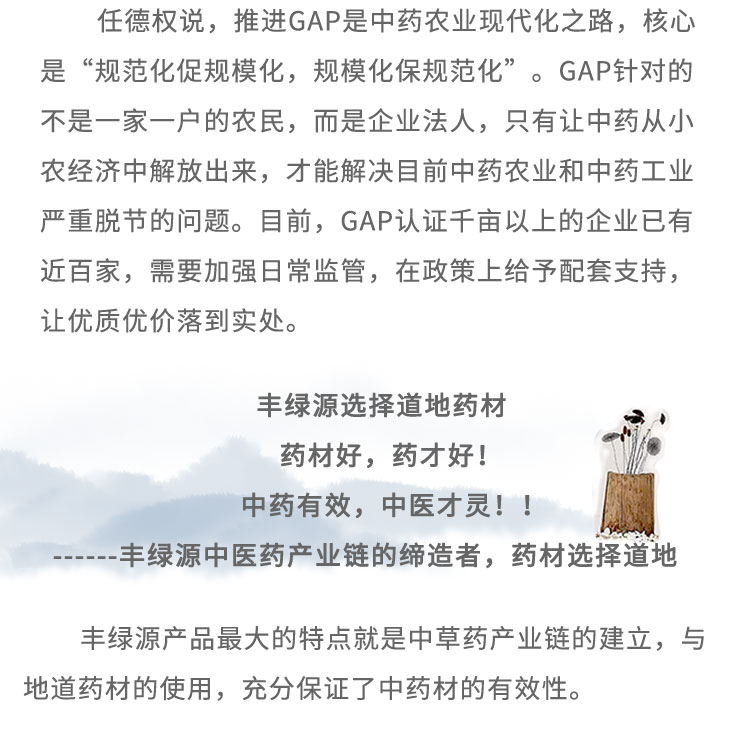 任德權(quán)說，推進(jìn)GAP是中藥農(nóng)業(yè)現(xiàn)代化之路，核心是“規(guī)范化促規(guī)模化，規(guī)?；Ｒ?guī)范化”。GAP針對(duì)的不是一家一戶的農(nóng)民，而是企業(yè)法人，只有讓中藥從小農(nóng)經(jīng)濟(jì)中解放出來，才能解決目前中藥農(nóng)業(yè)和中藥工業(yè)嚴(yán)重脫節(jié)的問題。目前，GAP認(rèn)證千畝以上的企業(yè)已有近百家，需要加強(qiáng)日常監(jiān)管，在政策上給予配套支持,讓優(yōu)質(zhì)優(yōu)價(jià)落到實(shí)處。豐綠源選擇道地藥材藥材好，藥才好! 中藥有效，中醫(yī)才靈! !豐綠源中醫(yī)藥產(chǎn)業(yè)鏈的締造者，藥材選擇道地豐綠源產(chǎn)品最大的特點(diǎn)就是中草藥產(chǎn)業(yè)鏈的建立，與地道藥材的使用，充分保證了中藥材的有效性。