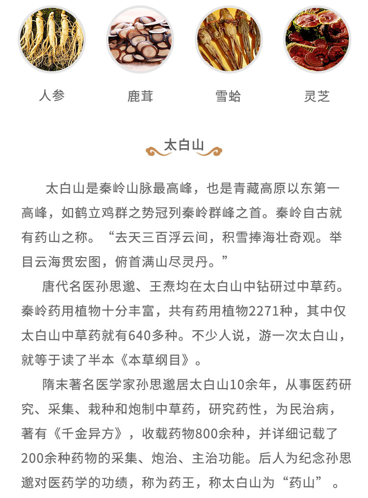 太白山是秦嶺山脈最高峰，也是青藏高原以東第一高峰，如鶴立雞群之勢(shì)冠列秦嶺群峰之首。秦嶺自古就有藥山之稱?！叭ヌ烊俑≡崎g， 積雷捧海壯奇觀。舉目云海貫宏圖，俯首滿山盡靈丹。”唐代名醫(yī)孫思道、王燾均在太白山中鉆研過中草藥。秦嶺藥用植物十分豐富，共有藥用植物2271種，其中僅太白山中草藥就有640多種。不少人說，游一次太白山，就等于讀了半本《本草綱目》。隋末著名醫(yī)學(xué)家孫思遺居太白山10余年，從事醫(yī)藥研究、采集、栽種和炮制中草藥，研究藥性，為民治病，著有《千金異方》，收載藥物800余種，并詳細(xì)記載了200余種藥物的采集、炮治、主治功能。后人為紀(jì)念孫思起對(duì)醫(yī)藥學(xué)的功績(jī)，稱為藥王，稱太白山為“藥山”。
