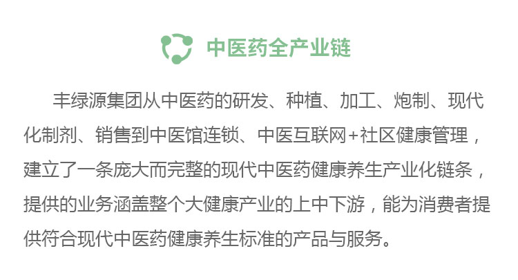 中醫(yī)藥全產(chǎn)業(yè)鏈豐綠源從中醫(yī)藥的研發(fā)、種植、加工、炮制、現(xiàn)代化制劑、銷售到中醫(yī)館連鎖、中醫(yī)互聯(lián)網(wǎng)+社區(qū)健康管理,建立了一條龐大而完整的現(xiàn)代中醫(yī)藥健康養(yǎng)生產(chǎn)業(yè)化鏈條,提供的業(yè)務(wù)涵蓋整個(gè)大健康產(chǎn)業(yè)的上中下游,能為消費(fèi)者提供符合現(xiàn)代中醫(yī)藥健康養(yǎng)生標(biāo)準(zhǔn)的產(chǎn)品與服務(wù)。