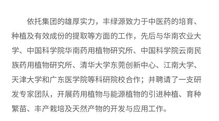 依托集團(tuán)的雄厚實(shí)力，豐綠源致力于中醫(yī)藥的培育、種植及有效成份的提取等方面的工作，先后與華南農(nóng)業(yè)大學(xué)、中國(guó)科學(xué)院華南藥用植物研究所、中國(guó)科學(xué)院云南民族藥用植物研究所、清華大學(xué)東莞創(chuàng)新中心。江南大學(xué)、天津大學(xué)和廣東醫(yī)學(xué)院等科研院校合作;井聘請(qǐng)了一支研發(fā)專家團(tuán)隊(duì)，開(kāi)展藥用植物與能源植物的引進(jìn)種植、育種繁苗、豐產(chǎn)載培及天然產(chǎn)物的開(kāi)發(fā)與應(yīng)用工作。