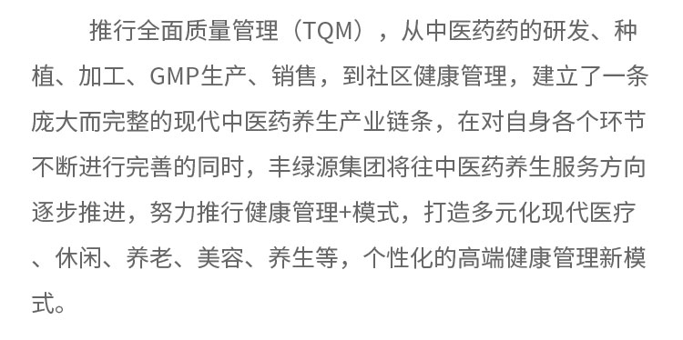 推行全面質(zhì)量管理(TQM) ，從中醫(yī)藥藥的研發(fā)、種植、加工、GMP生產(chǎn)、銷售，到社區(qū)健康管理，建立了一條龐大而完整的現(xiàn)代中醫(yī)藥養(yǎng)生產(chǎn)業(yè)鏈條，在對(duì)自身各個(gè)環(huán)節(jié)不斷進(jìn)行完善的同時(shí)，豐綠源集團(tuán)將往中醫(yī)藥養(yǎng)生服務(wù)方向逐步推進(jìn)，努力推行健康管理+模式，打造多元化現(xiàn)代醫(yī)療、休閑、養(yǎng)老、美容、養(yǎng)生等，個(gè)性化的高端健康管理新模式。