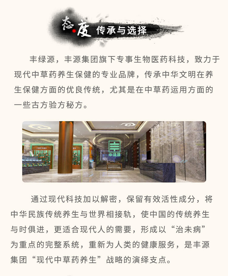 豐綠源旗下專事生物醫(yī)藥科技，致力于現(xiàn)代中草藥養(yǎng)生保健的專業(yè)品牌，傳承中華文明在養(yǎng)生保健方面的優(yōu)良傳統(tǒng)，尤其是在中草藥運用方面的一些古方驗方秘方。通過現(xiàn)代科技加以解密，保留有效活性成分，將中華民族傳統(tǒng)養(yǎng)生與世界相接軌，使中國的傳統(tǒng)養(yǎng)生與時俱進，更適合現(xiàn)代人的需要，形成以“治未病”為重點的完整系統(tǒng)，重新為人類的健康服務，是豐綠源“現(xiàn)代中草藥養(yǎng)生”戰(zhàn)略的演繹支點。