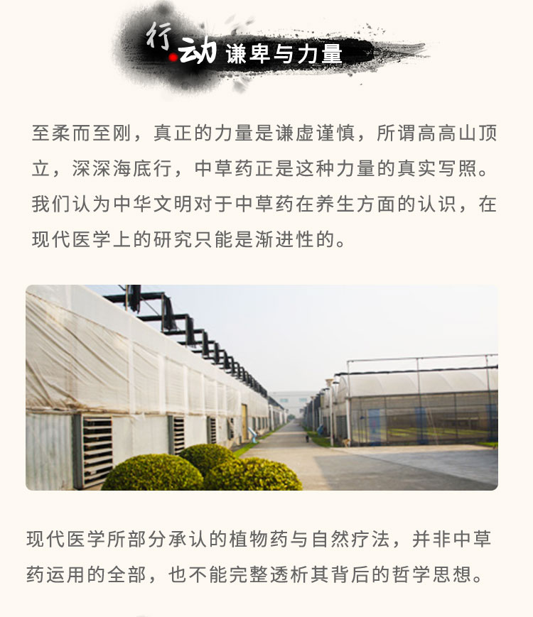 至柔而至剛，真正的力量是謙虛謹慎，所謂高高山頂立，深深海底行，中草藥正是這種力量的真實寫照。我們認為中華文明對于中草藥在養(yǎng)生方面的認識，在現(xiàn)代醫(yī)學上的研究只能是漸進性的?，F(xiàn)代醫(yī)學所部分承認的植物藥與自然療法，并非中草藥運用的全部，也不能完整透析其背后的哲學思想。