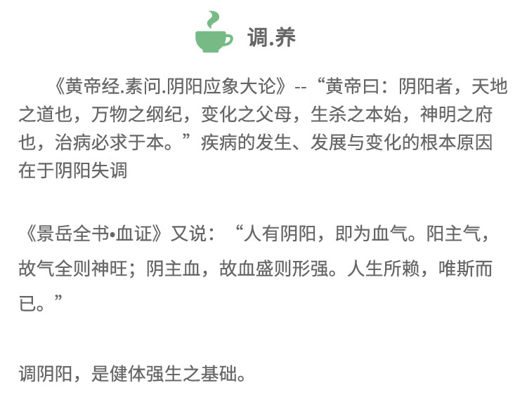 《黃帝經(jīng).素問.陰陽應(yīng)象大論》-“黃帝日:陰陽者，天地之道也，萬物之綱紀(jì)，變化之父母，生殺之本始，神明之府也，治病必求于本。”疾病的發(fā)生、發(fā)展與變化的根本原因在于陰陽失調(diào)《景岳全書血證》又說:“人有陰陽， 即為血?dú)?。陽主?故氣全則神旺;陰主血，故血盛則形強(qiáng)。人生所賴，唯斯而已。”調(diào)陰陽，是健體強(qiáng)生之基礎(chǔ)。