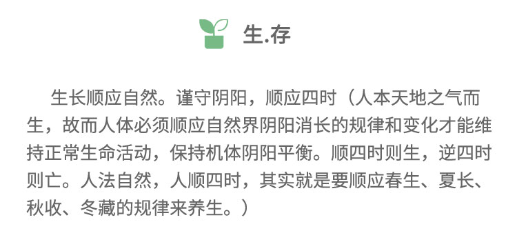 生長順應(yīng)自然。謹(jǐn)守陰陽，順應(yīng)四時(人本天地之氣而生，故而人體必須順應(yīng)自然界陰陽消長的規(guī)律和變化才能維持正常生命活動，保持機(jī)體陰陽平衡。順?biāo)臅r則生,逆四時則亡。人法自然，人順?biāo)臅r，其實(shí)就是要順應(yīng)春生、夏長、秋收、冬藏的規(guī)律來養(yǎng)生。)